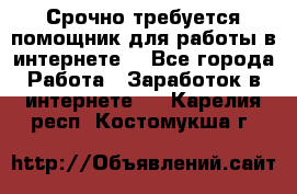 Срочно требуется помощник для работы в интернете. - Все города Работа » Заработок в интернете   . Карелия респ.,Костомукша г.